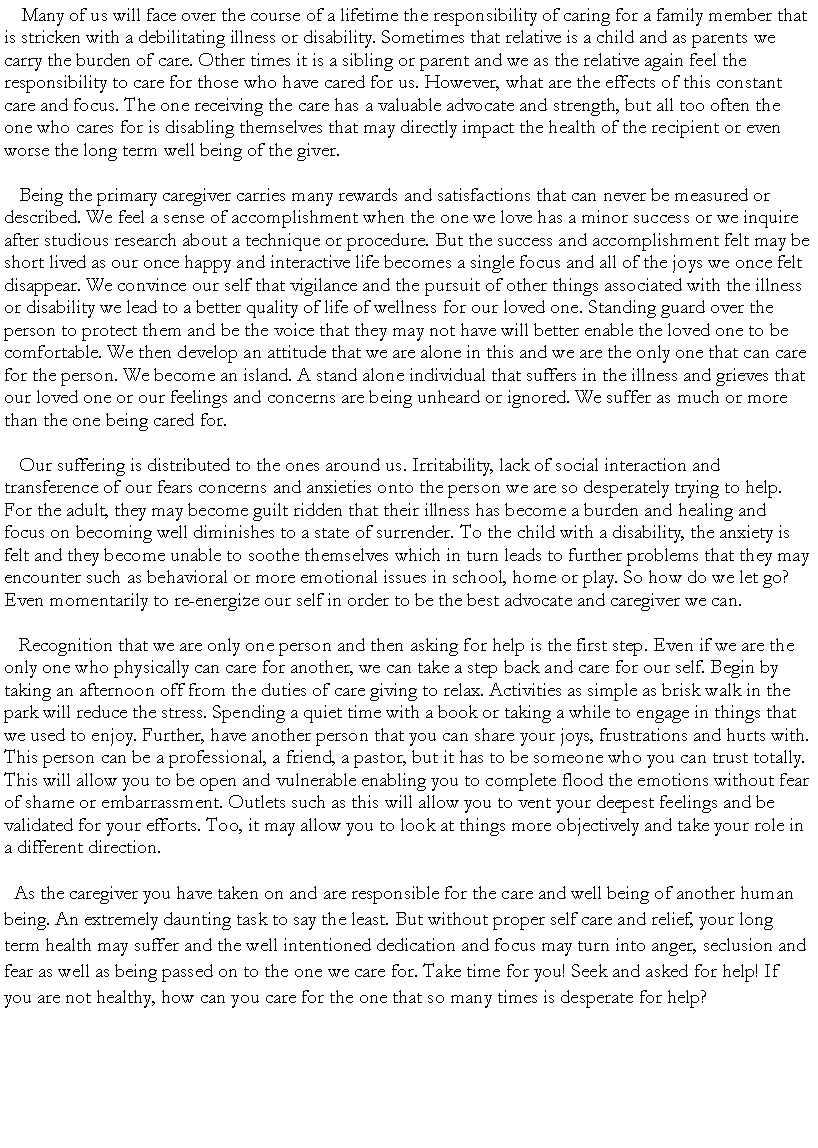 Text Box:     Many of us will face over the course of a lifetime the responsibility of caring for a family member that is stricken with a debilitating illness or disability. Sometimes that relative is a child and as parents we carry the burden of care. Other times it is a sibling or parent and we as the relative again feel the responsibility to care for those who have cared for us. However, what are the effects of this constant care and focus. The one receiving the care has a valuable advocate and strength, but all too often the one who cares for is disabling themselves that may directly impact the health of the recipient or even worse the long term well being of the giver.   Being the primary caregiver carries many rewards and satisfactions that can never be measured or described. We feel a sense of accomplishment when the one we love has a minor success or we inquire after studious research about a technique or procedure. But the success and accomplishment felt may be short lived as our once happy and interactive life becomes a single focus and all of the joys we once felt disappear. We convince our self that vigilance and the pursuit of other things associated with the illness or disability we lead to a better quality of life of wellness for our loved one. Standing guard over the person to protect them and be the voice that they may not have will better enable the loved one to be comfortable. We then develop an attitude that we are alone in this and we are the only one that can care for the person. We become an island. A stand alone individual that suffers in the illness and grieves that our loved one or our feelings and concerns are being unheard or ignored. We suffer as much or more than the one being cared for.    Our suffering is distributed to the ones around us. Irritability, lack of social interaction and transference of our fears concerns and anxieties onto the person we are so desperately trying to help. For the adult, they may become guilt ridden that their illness has become a burden and healing and focus on becoming well diminishes to a state of surrender. To the child with a disability, the anxiety is felt and they become unable to soothe themselves which in turn leads to further problems that they may encounter such as behavioral or more emotional issues in school, home or play. So how do we let go? Even momentarily to re-energize our self in order to be the best advocate and caregiver we can.   Recognition that we are only one person and then asking for help is the first step. Even if we are the only one who physically can care for another, we can take a step back and care for our self. Begin by taking an afternoon off from the duties of care giving to relax. Activities as simple as brisk walk in the park will reduce the stress. Spending a quiet time with a book or taking a while to engage in things that we used to enjoy. Further, have another person that you can share your joys, frustrations and hurts with. This person can be a professional, a friend, a pastor, but it has to be someone who you can trust totally. This will allow you to be open and vulnerable enabling you to complete flood the emotions without fear of shame or embarrassment. Outlets such as this will allow you to vent your deepest feelings and be validated for your efforts. Too, it may allow you to look at things more objectively and take your role in a different direction.  As the caregiver you have taken on and are responsible for the care and well being of another human being. An extremely daunting task to say the least. But without proper self care and relief, your long term health may suffer and the well intentioned dedication and focus may turn into anger, seclusion and fear as well as being passed on to the one we care for. Take time for you! Seek and asked for help! If you are not healthy, how can you care for the one that so many times is desperate for help?