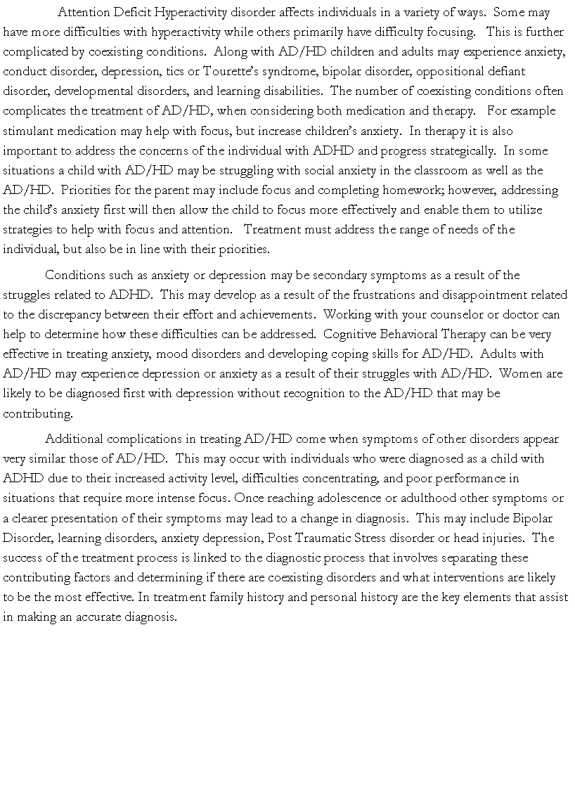 Text Box:     Attention Deficit Hyperactivity disorder affects individuals in a variety of ways.  Some may have more difficulties with hyperactivity while others primarily have difficulty focusing.   This is further complicated by coexisting conditions.  Along with AD/HD children and adults may experience anxiety, conduct disorder, depression, tics or Tourette�s syndrome, bipolar disorder, oppositional defiant disorder, developmental disorders, and learning disabilities.  The number of coexisting conditions often complicates the treatment of AD/HD, when considering both medication and therapy.   For example stimulant medication may help with focus, but increase children�s anxiety.  In therapy it is also important to address the concerns of the individual with ADHD and progress strategically.  In some situations a child with AD/HD may be struggling with social anxiety in the classroom as well as the AD/HD.  Priorities for the parent may include focus and completing homework; however, addressing the child�s anxiety first will then allow the child to focus more effectively and enable them to utilize strategies to help with focus and attention.   Treatment must address the range of needs of the individual, but also be in line with their priorities.  Conditions such as anxiety or depression may be secondary symptoms as a result of the struggles related to ADHD.  This may develop as a result of the frustrations and disappointment related to the discrepancy between their effort and achievements.  Working with your counselor or doctor can help to determine how these difficulties can be addressed.  Cognitive Behavioral Therapy can be very effective in treating anxiety, mood disorders and developing coping skills for AD/HD.  Adults with AD/HD may experience depression or anxiety as a result of their struggles with AD/HD.  Women are likely to be diagnosed first with depression without recognition to the AD/HD that may be contributing.  Additional complications in treating AD/HD come when symptoms of other disorders appear very similar those of AD/HD.  This may occur with individuals who were diagnosed as a child with ADHD due to their increased activity level, difficulties concentrating, and poor performance in situations that require more intense focus. Once reaching adolescence or adulthood other symptoms or a clearer presentation of their symptoms may lead to a change in diagnosis.  This may include Bipolar Disorder, learning disorders, anxiety depression, Post Traumatic Stress disorder or head injuries.  The success of the treatment process is linked to the diagnostic process that involves separating these contributing factors and determining if there are coexisting disorders and what interventions are likely to be the most effective. In treatment family history and personal history are the key elements that assist in making an accurate diagnosis.  