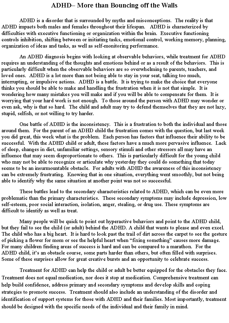 Text Box: ADHD� More than Bouncing off the WallsADHD is a disorder that is surrounded by myths and misconceptions.  The reality is that ADHD impacts both males and females throughout their lifespan.   ADHD is characterized by difficulties with executive functioning or organization within the brain.  Executive functioning controls inhibition, shifting between or initiating tasks, emotional control, working memory, planning, organization of ideas and tasks, as well as self-monitoring performance.  	An ADHD diagnosis begins with looking at observable behaviors, while treatment for ADHD requires an understanding of the thoughts and emotions behind or as a result of the behaviors.  This is particularly difficult when the observable behaviors are so overwhelming to parents, teachers, and loved ones.  ADHD is a lot more than not being able to stay in your seat, talking too much, interrupting, or impulsive actions.  ADHD is a battle.  It is trying to make the choice that everyone thinks you should be able to make and handling the frustration when it is not that simple.  It is wondering how many mistakes you will make and if you will be able to compensate for them.  It is worrying that your hard work is not enough.  To those around the person with ADHD may wonder or even ask, why is that so hard.  The child and adult may try to defend themselves that they are not lazy, stupid, selfish, or not willing to try harder.   One battle of ADHD is the inconsistency.  This is a frustration to both the individual and those around them.  For the parent of an ADHD child the frustration comes with the question, but last week you did great, this week what is the problem.  Each person has factors that influence their ability to be successful.  With the ADHD child or adult, these factors have a much more pervasive influence.  Lack of sleep, changes in diet, unfamiliar settings, sensory stimuli and other stressors all may have an influence that may seem disproportionate to others.  This is particularly difficult for the young child who may not be able to recognize or articulate why yesterday they could do something that today seems to be an insurmountable obstacle.  For adults with ADHD the awareness of this inconsistency can be extremely frustrating.  Knowing that in one situation, everything went smoothly, but not being able to identify why the same situation at another point was not so successful.  	These battles lead to the secondary characteristics related to ADHD, which can be even more problematic than the primary characteristics.  These secondary symptoms may include depression, low self-esteem, poor social interaction, isolation, anger, stealing, or drug use. These symptoms are difficult to identify as well as treat.  Many people will be quick to point out hyperactive behaviors and point to the ADHD child, but they fail to see the child (or adult) behind the ADHD. A child that wants to please and even excel. The child who has a big heart.  It is hard to look past the trail of dirt across the carpet to see the gesture of picking a flower for mom or see the helpful heart when �fixing something� causes more damage.  For many children finding areas of success is hard and can be compared to a marathon.  For the ADHD child, it�s an obstacle course, some parts harder than others, but often filled with surprises.  Some of these surprises allow for great creative bursts and an opportunity to celebrate success. Treatment for ADHD can help the child or adult be better equipped for the obstacles they face.  Treatment does not equal medication, nor does it stop at medication. Comprehensive treatment can help build confidence, address primary and secondary symptoms and develop skills and coping strategies to promote success.  Treatment should also include an understanding of the disorder and identification of support systems for those with ADHD and their families. Most importantly, treatment should be designed with the specific needs of the individual and their family in mind.