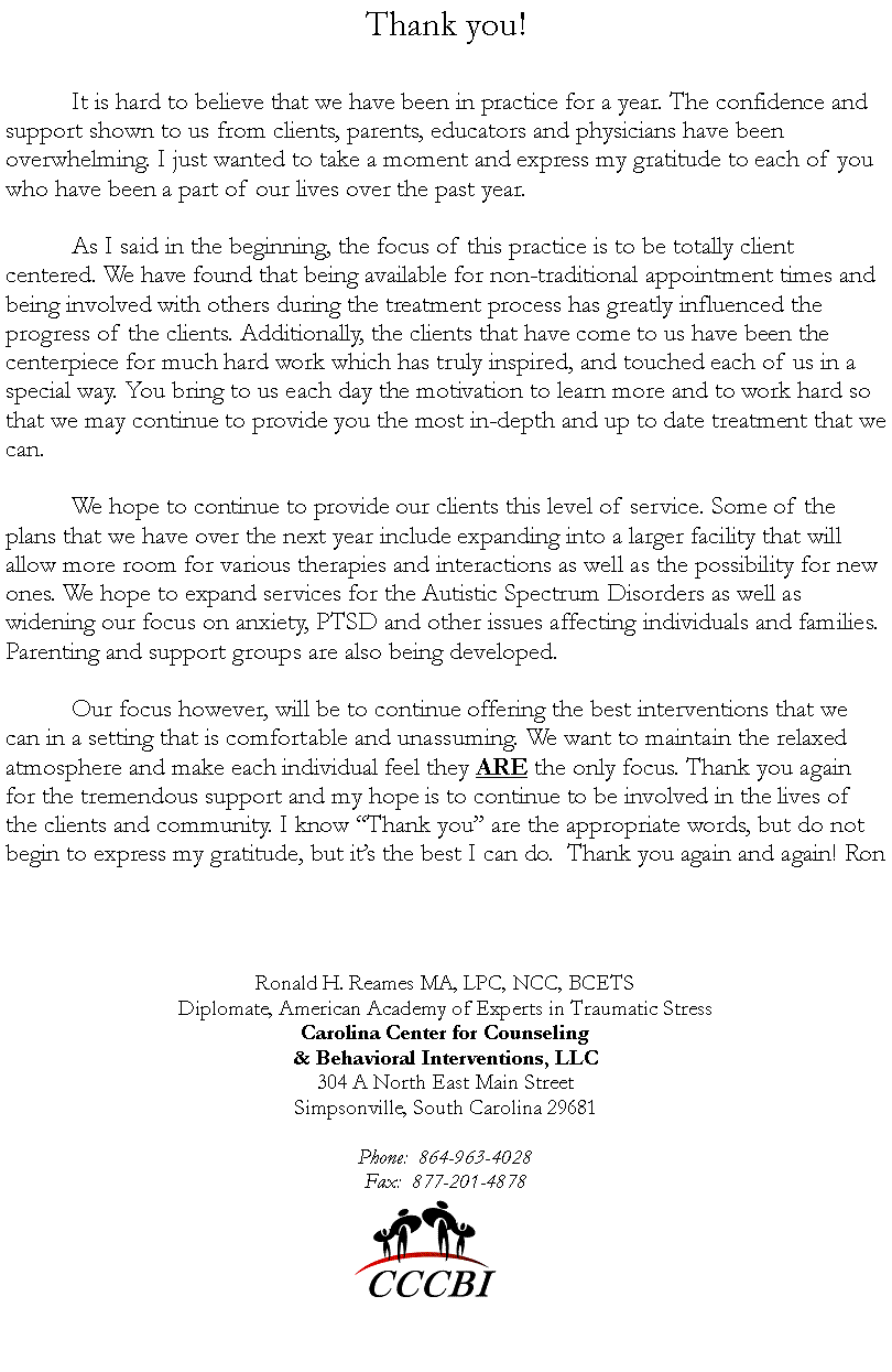 Text Box: Thank you! 	It is hard to believe that we have been in practice for a year. The confidence and support shown to us from clients, parents, educators and physicians have been overwhelming. I just wanted to take a moment and express my gratitude to each of you who have been a part of our lives over the past year. 	As I said in the beginning, the focus of this practice is to be totally client centered. We have found that being available for non-traditional appointment times and being involved with others during the treatment process has greatly influenced the progress of the clients. Additionally, the clients that have come to us have been the centerpiece for much hard work which has truly inspired, and touched each of us in a special way. You bring to us each day the motivation to learn more and to work hard so that we may continue to provide you the most in-depth and up to date treatment that we can.		We hope to continue to provide our clients this level of service. Some of the plans that we have over the next year include expanding into a larger facility that will allow more room for various therapies and interactions as well as the possibility for new ones. We hope to expand services for the Autistic Spectrum Disorders as well as widening our focus on anxiety, PTSD and other issues affecting individuals and families. Parenting and support groups are also being developed.  	Our focus however, will be to continue offering the best interventions that we can in a setting that is comfortable and unassuming. We want to maintain the relaxed atmosphere and make each individual feel they ARE the only focus. Thank you again for the tremendous support and my hope is to continue to be involved in the lives of the clients and community. I know �Thank you� are the appropriate words, but do not begin to express my gratitude, but it�s the best I can do.  Thank you again and again! RonRonald H. Reames MA, LPC, NCC, BCETSDiplomate, American Academy of Experts in Traumatic StressCarolina Center for Counseling& Behavioral Interventions, LLC304 A North East Main StreetSimpsonville, South Carolina 29681Phone:  864-963-4028Fax:  877-201-4878￼