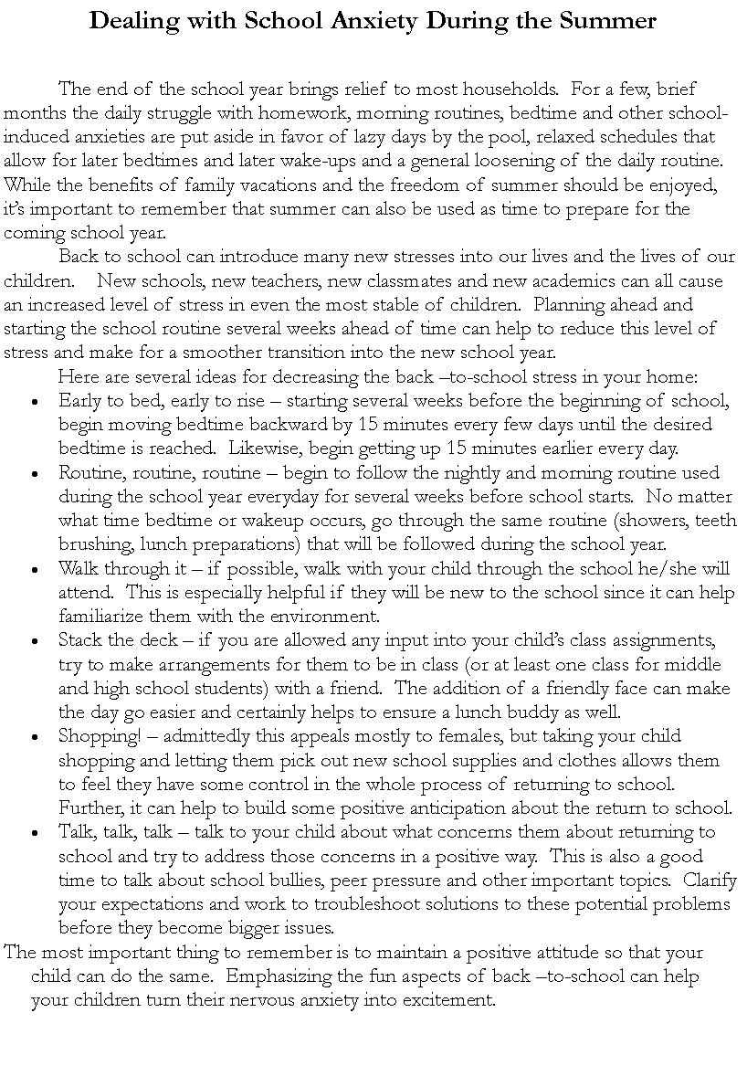 Text Box: Dealing with School Anxiety During the Summer			The end of the school year brings relief to most households.  For a few, brief months the daily struggle with homework, morning routines, bedtime and other school-induced anxieties are put aside in favor of lazy days by the pool, relaxed schedules that allow for later bedtimes and later wake-ups and a general loosening of the daily routine.  While the benefits of family vacations and the freedom of summer should be enjoyed, it�s important to remember that summer can also be used as time to prepare for the coming school year.  	Back to school can introduce many new stresses into our lives and the lives of our children.    New schools, new teachers, new classmates and new academics can all cause an increased level of stress in even the most stable of children.  Planning ahead and starting the school routine several weeks ahead of time can help to reduce this level of stress and make for a smoother transition into the new school year.	Here are several ideas for decreasing the back �to-school stress in your home:Early to bed, early to rise � starting several weeks before the beginning of school, begin moving bedtime backward by 15 minutes every few days until the desired bedtime is reached.  Likewise, begin getting up 15 minutes earlier every day.Routine, routine, routine � begin to follow the nightly and morning routine used during the school year everyday for several weeks before school starts.  No matter what time bedtime or wakeup occurs, go through the same routine (showers, teeth brushing, lunch preparations) that will be followed during the school year.Walk through it � if possible, walk with your child through the school he/she will attend.  This is especially helpful if they will be new to the school since it can help familiarize them with the environment.Stack the deck � if you are allowed any input into your child�s class assignments, try to make arrangements for them to be in class (or at least one class for middle and high school students) with a friend.  The addition of a friendly face can make the day go easier and certainly helps to ensure a lunch buddy as well.Shopping! � admittedly this appeals mostly to females, but taking your child shopping and letting them pick out new school supplies and clothes allows them to feel they have some control in the whole process of returning to school.  Further, it can help to build some positive anticipation about the return to school.Talk, talk, talk � talk to your child about what concerns them about returning to school and try to address those concerns in a positive way.  This is also a good time to talk about school bullies, peer pressure and other important topics.  Clarify your expectations and work to troubleshoot solutions to these potential problems before they become bigger issues.The most important thing to remember is to maintain a positive attitude so that your child can do the same.  Emphasizing the fun aspects of back �to-school can help your children turn their nervous anxiety into excitement.