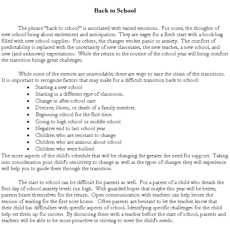 Text Box: Back to School   The phrase �back to school� is associated with varied emotions.  For some, the thoughts of new school bring about excitement and anticipation.  They are eager for a fresh start with a book bag filled with new school supplies.  For others, the changes evokes panic or anxiety.  The comfort of predictability is replaced with the uncertainty of new classmates, the new teacher, a new school, and new (and unknown) expectations.  While the return to the routine of the school year will bring comfort the transition brings great challenges. While some of the stresses are unavoidable, there are ways to ease the strain of the transitions.  It is important to recognize factors that may make for a difficult transition back to school:Starting a new schoolStarting in a different type of classroom.Change in after-school careDivorce, illness, or death of a family member.Beginning school for the first time.Going to high school or middle schoolNegative end to last school yearChildren who are resistant to changeChildren who are anxious about schoolChildren who were bulliedThe more aspects of the child�s schedule that will be changing the greater the need for support.  Taking into consideration your child�s sensitivity to change as well as the types of changes they will experience will help you to guide them through the transition.The start to school can be difficult for parents as well.  For a parent of a child who dreads the first day of school anxiety levels run high.  With guarded hopes that maybe this year will be better, parents brace themselves for the return.  Open communication with teachers can help lessen the tension of waiting for the first note home.   Often parents are hesitant to let the teacher know that their child has difficulties with specific aspects of school. Identifying specific challenges for the child help set them up for success  By discussing these with a teacher before the start of school, parents and teachers will be able to be more proactive in striving to meet the child�s needs.  