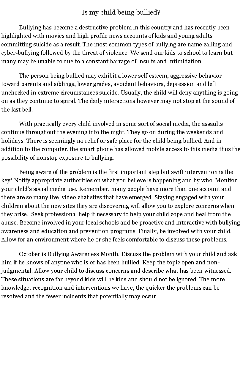 Text Box: Is my child being bullied?	Bullying has become a destructive problem in this country and has recently been highlighted with movies and high profile news accounts of kids and young adults committing suicide as a result. The most common types of bullying are name calling and cyber-bullying followed by the threat of violence. We send our kids to school to learn but many may be unable to due to a constant barrage of insults and intimidation. 	The person being bullied may exhibit a lower self esteem, aggressive behavior toward parents and siblings, lower grades, avoidant behaviors, depression and left unchecked in extreme circumstances suicide. Usually, the child will deny anything is going on as they continue to spiral. The daily interactions however may not stop at the sound of the last bell.	With practically every child involved in some sort of social media, the assaults continue throughout the evening into the night. They go on during the weekends and holidays. There is seemingly no relief or safe place for the child being bullied. And in addition to the computer, the smart phone has allowed mobile access to this media thus the possibility of nonstop exposure to bullying.	Being aware of the problem is the first important step but swift intervention is the key! Notify appropriate authorities on what you believe is happening and by who. Monitor your childs social media use. Remember, many people have more than one account and there are so many live, video chat sites that have emerged. Staying engaged with your children about the new sites they are discovering will allow you to explore concerns when they arise.  Seek professional help if necessary to help your child cope and heal from the abuse. Become involved in your local schools and be proactive and interactive with bullying awareness and education and prevention programs. Finally, be involved with your child. Allow for an environment where he or she feels comfortable to discuss these problems.October is Bullying Awareness Month. Discuss the problem with your child and ask him if he knows of anyone who is or has been bullied. Keep the topic open and non-judgmental. Allow your child to discuss concerns and describe what has been witnessed. These situations are far beyond kids will be kids and should not be ignored. The more knowledge, recognition and interventions we have, the quicker the problems can be resolved and the fewer incidents that potentially may occur. 
