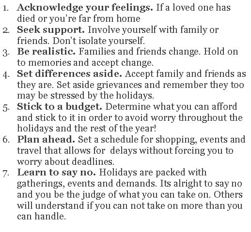 Text Box: Acknowledge your feelings. If a loved one has died or you�re far from home Seek support. Involve yourself with family or friends. Don�t isolate yourself. Be realistic. Families and friends change. Hold on to memories and accept change.Set differences aside. Accept family and friends as they are. Set aside grievances and remember they too may be stressed by the holidays.Stick to a budget. Determine what you can afford and stick to it in order to avoid worry throughout the holidays and the rest of the year! Plan ahead. Set a schedule for shopping, events and travel that allows for  delays without forcing you to worry about deadlines.Learn to say no. Holidays are packed with gatherings, events and demands. Its alright to say no and you be the judge of what you can take on. Others will understand if you can not take on more than you can handle. 
